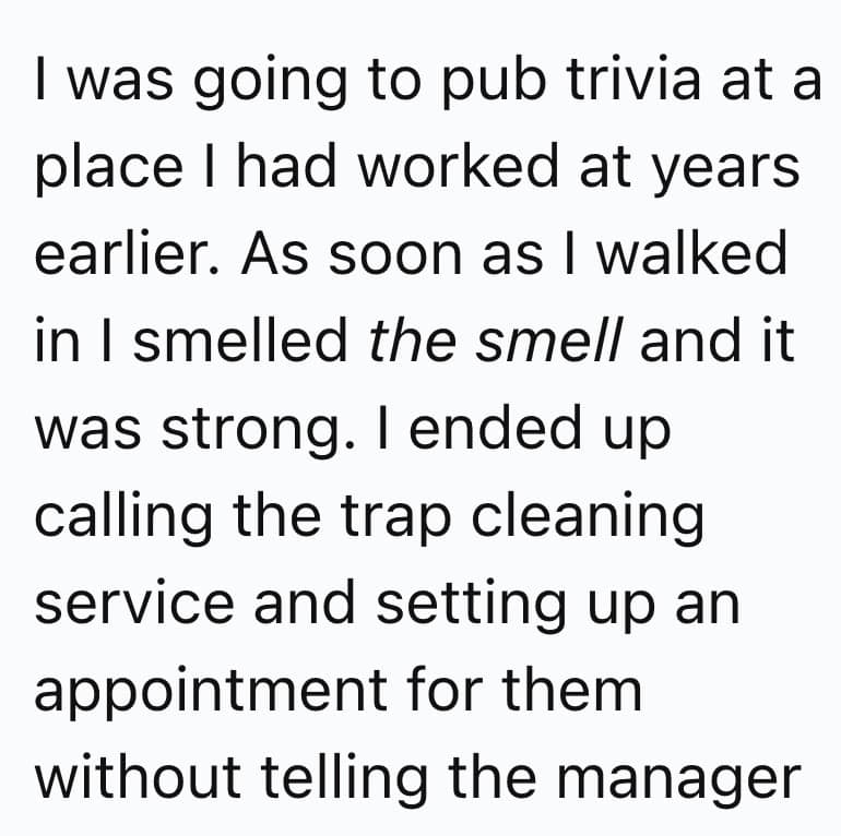 I was going to pub trivia at a place I had worked at years earlier. As soon as I walked in I smelled the smell and it was strong. I ended up calling the trap cleaning service and setting up an appointment for them without telling the manager
