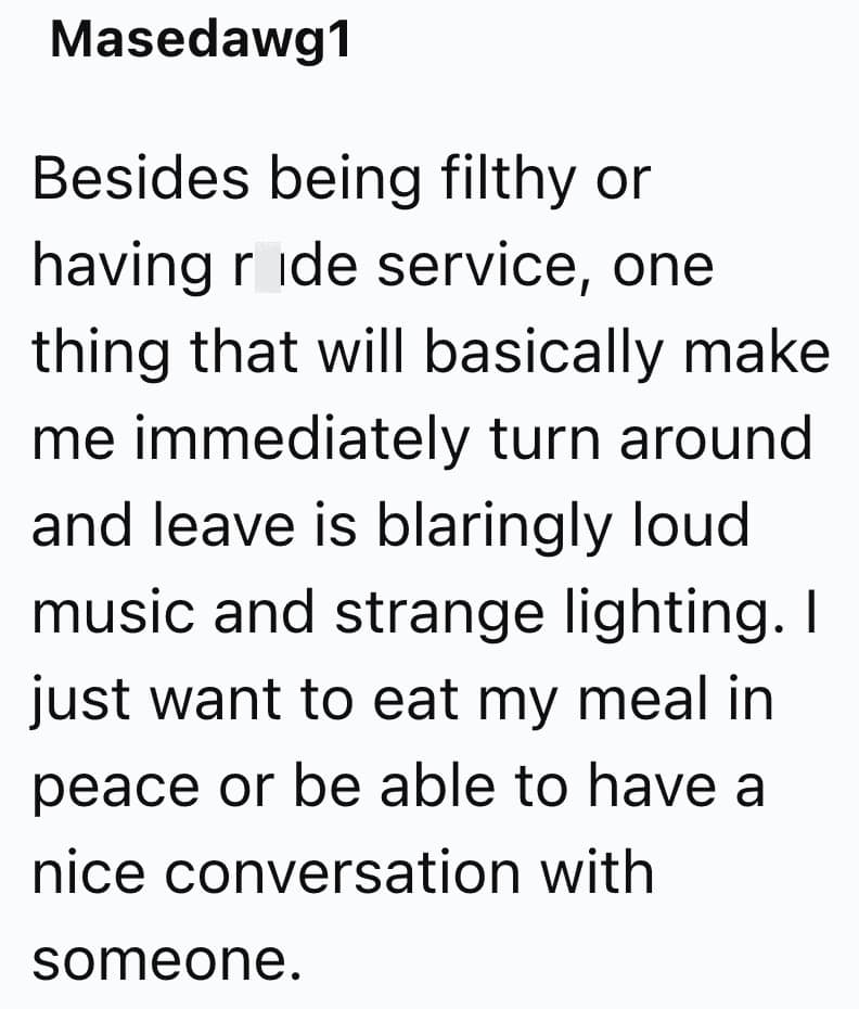 Besides being filthy or having ride service, one thing that will basically make me immediately turn around and leave is blaringly loud music and strange lighting. I just want to eat my meal in peace or be able to have a nice conversation with someone.
