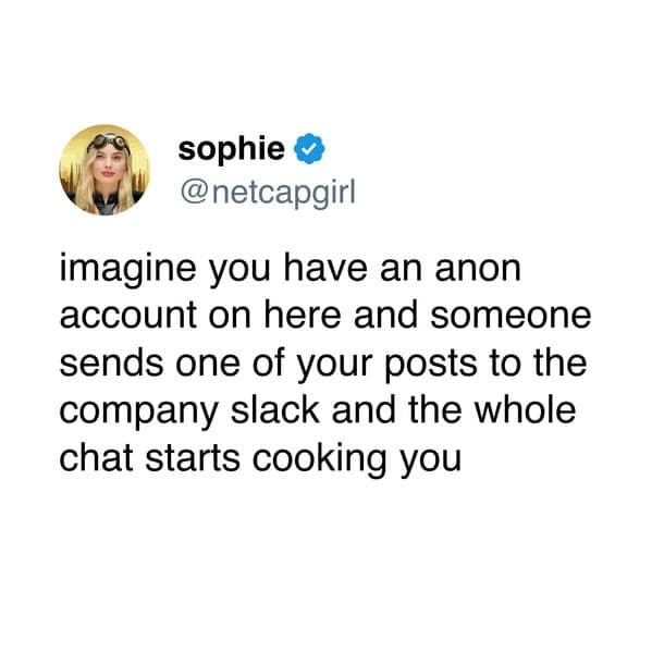 imagine you have an anon account on here and someone sends one of your posts to the company slack and the whole chat starts cooking you