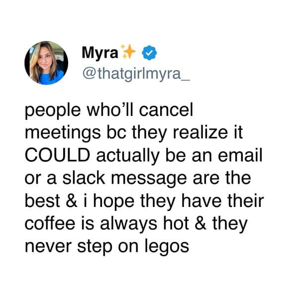 people who'll cancel meetings bc they realize it COULD actually be an email or a slack message are the best & i hope they have their coffee is always hot & they never step on legos