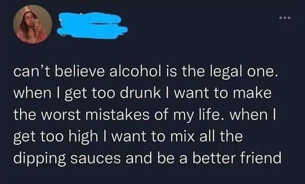 can't believe alcohol is the legal one. when I get too drunk I want to make the worst mistakes of my life. when I get too high I want to mix all the dipping sauces and be a better friend