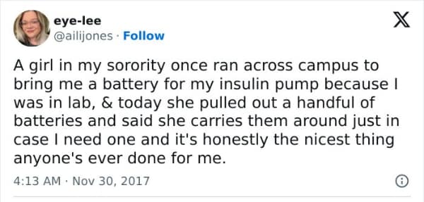 A girl in my sorority once ran across campus to bring me a battery for my insulin pump because I was in lab, & today she pulled out a handful of batteries and said she carries them around just in case I need one and it's honestly the nicest thing anyone's ever done for me.