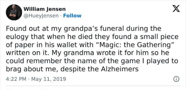 Found out at my grandpa's funeral during the eulogy that when he died they found a small piece of paper in his wallet with "Magic: the Gathering" written on it. My grandma wrote it for him so he could remember the name of the game I played to brag about me, despite the Alzheimers