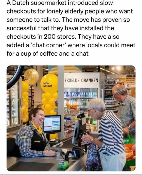 A Dutch supermarket introduced slow checkouts for lonely elderly people who want someone to talk to. The move has proven so successful that they have installed the checkouts in 200 stores. They have also added a 'chat corner' where locals could meet for a cup of coffee and a chat