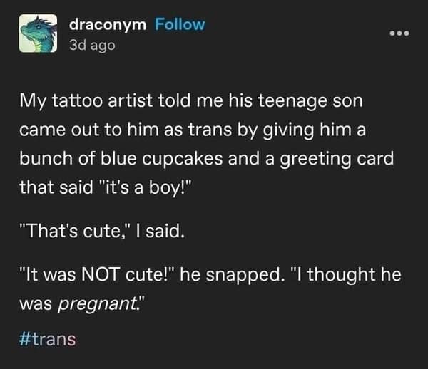 My tattoo artist told me his teenage son came out to him as trans by giving him a bunch of blue cupcakes and a greeting card that said "it's a boy!" "That's cute," I said. "It was NOT cute!" he snapped. "I thought he was pregnant."