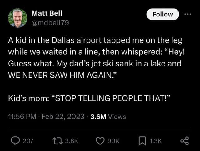 A kid in the Dallas airport tapped me on the leg while we waited in a line, then whispered: "Hey! Guess what. My dad's jet ski sank in a lake and WE NEVER SAW HIM AGAIN." Kid's mom: "STOP TELLING PEOPLE THAT!"