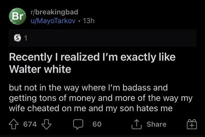 Recently I realized I'm exactly like Walter white but not in the way where I'm badass and getting tons of money and more of the way my wife cheated on me and my son hates me