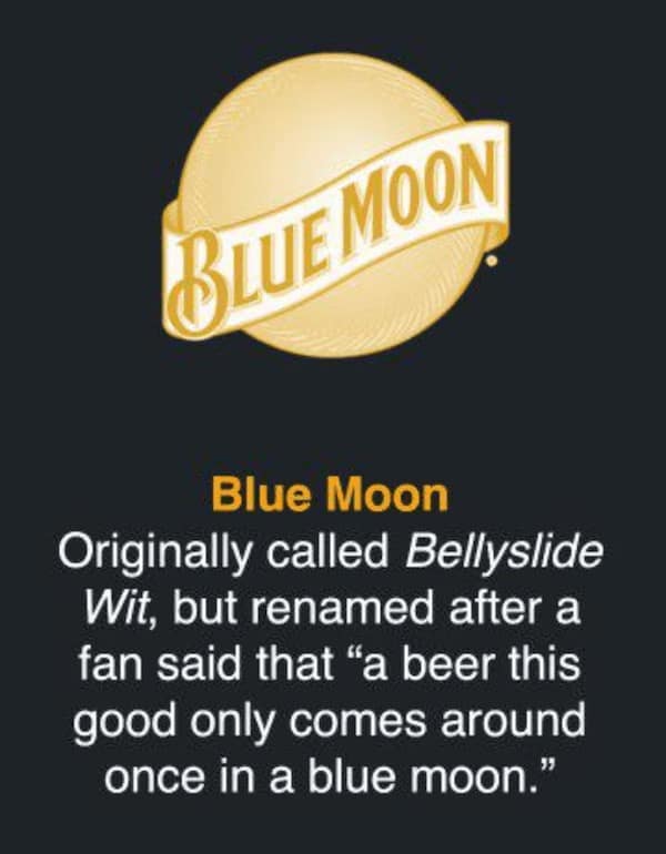 Blue Moon Originally called Bellyslide Wit, but renamed after a fan said that "a beer this good only comes around once in a blue moon."