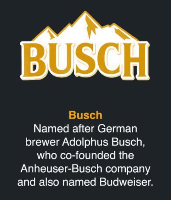 Busch Named after German brewer Adolphus Busch, who co-founded the Anheuser-Busch company and also named Budweiser.