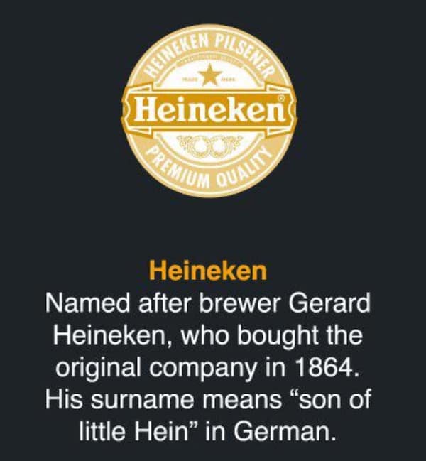 Heineken Named after brewer Gerard Heineken, who bought the original company in 1864. His surname means "son of little Hein" in German.