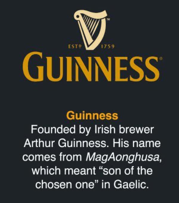Guinness Founded by Irish brewer Arthur Guinness. His name comes from MagAonghusa, which meant "son of the chosen one" in Gaelic.