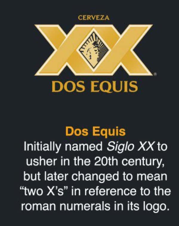 Dos Equis Initially named Siglo XX to usher in the 20th century, but later changed to mean "two X's" in reference to the roman numerals in its logo.