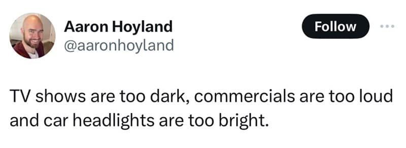 TV shows are too dark, commercials are too loud and car headlights are too bright.
