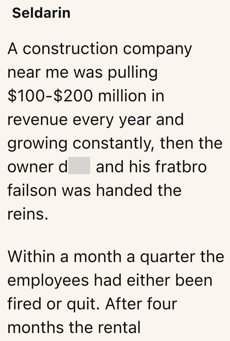 A construction company near me was pulling $100-$200 million in revenue every year and growing constantly, then the owner d and his fratbro failson was handed the reins. Within a month a quarter the employees had either been fired or quit. After four months the rental