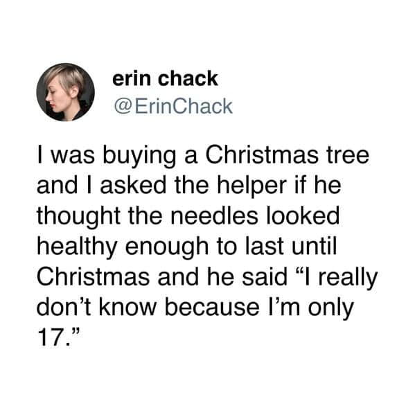 I was buying a Christmas tree and I asked the helper if he thought the needles looked healthy enough to last until Christmas and he said "I really don't know because I'm only 17."