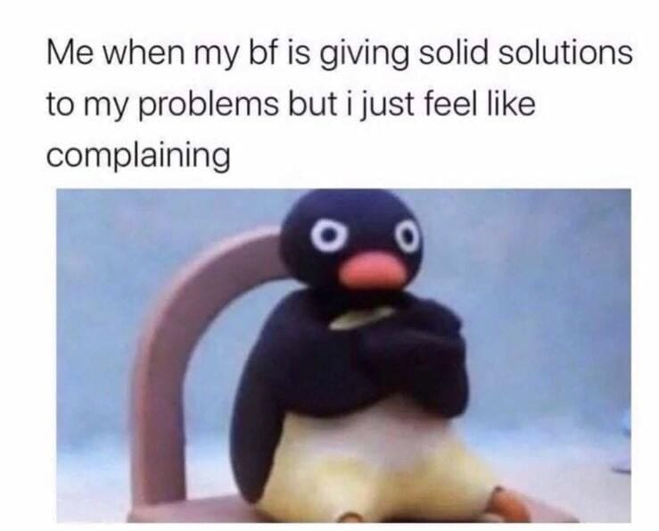 Me when my bf is giving solid solutions to my problems but i just feel like complaining