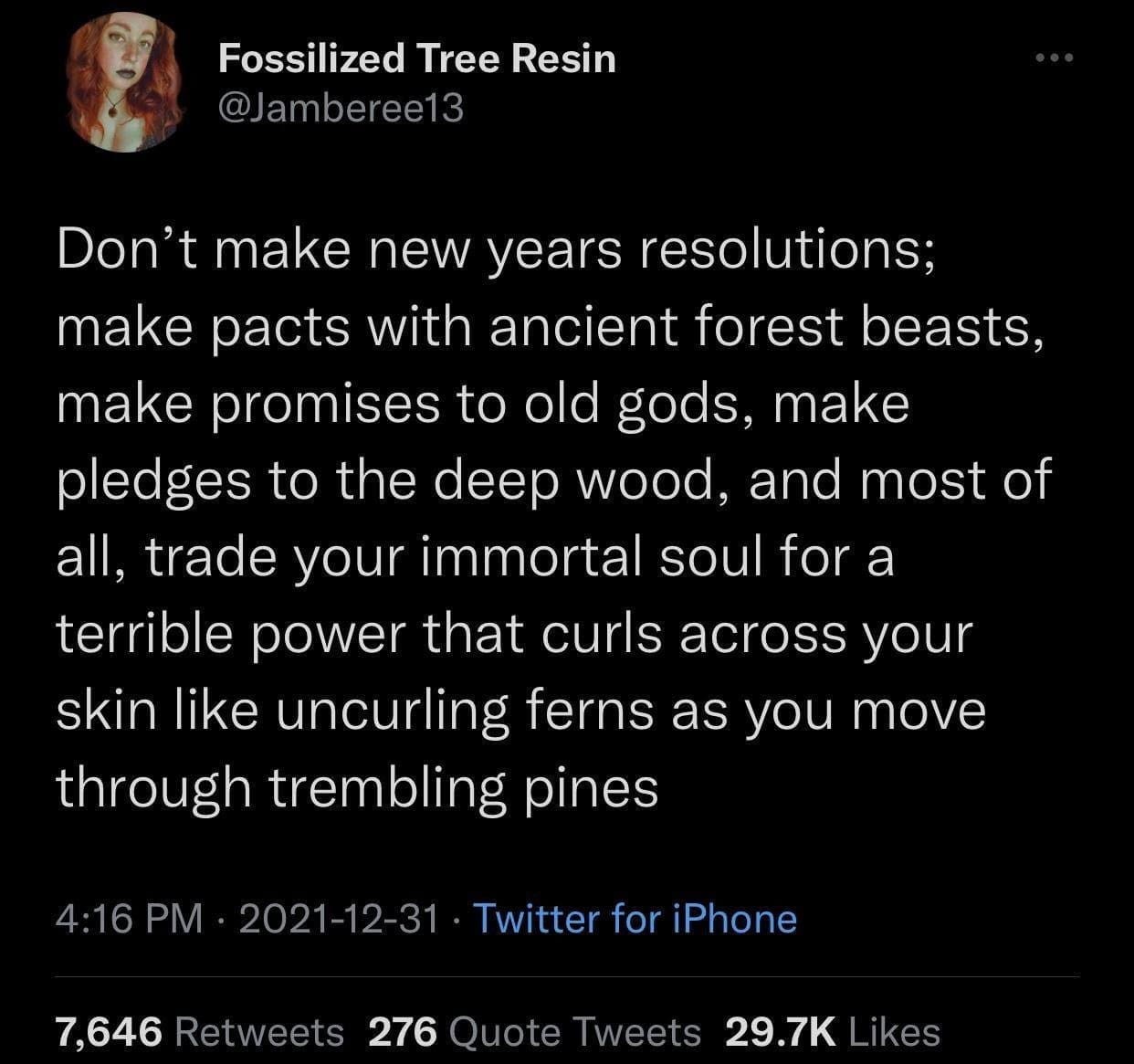Fossilized Tree Resin @Jamberee13 Don't make new years resolutions; make pacts with ancient forest beasts, make promises to old gods, make pledges to the deep wood, and most of all, trade your immortal soul for a terrible power that curls across your skin like uncurling ferns as you move through trembling pines 4:16 PM • 2021-12-31 • Twitter for iPhone 7,646 Retweets 276 Quote Tweets 29.7K Likes