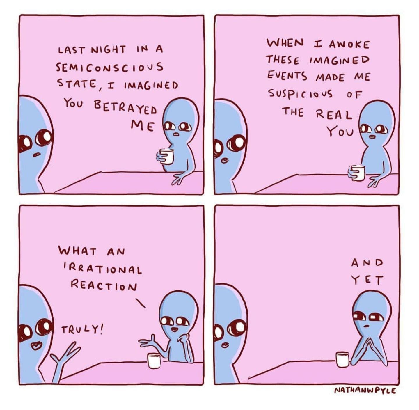 LAST NIGHT IN A SEMICONSCIOUS STATE, I IMAGINED YOU BETRAYED ME WHAT AN IRRATIONAL REACTION TRULY! WHEN I AWOKE THESE IMAGINED EVENTS MADE ME SUSPICIOUS OF THE REAL You AND YET NATHANWPYLE