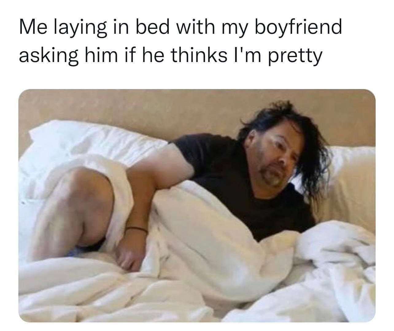 Me laying in bed with my boyfriend asking him if he thinks I'm pretty