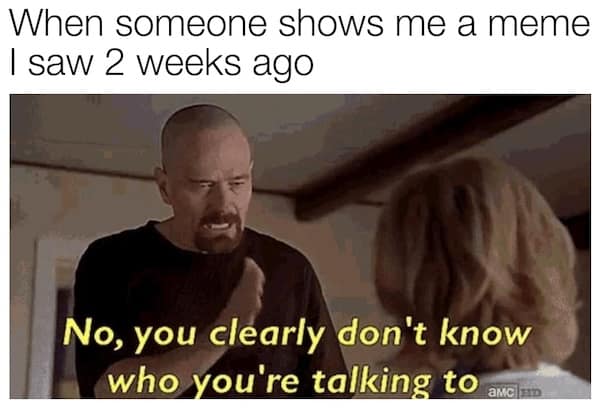 When someone shows me a meme I saw 2 weeks ago No, you clearly don't know who you're talking to
