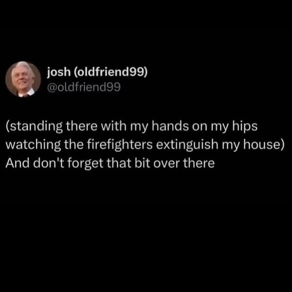 (standing there with my hands on my hips watching the firefighters extinguish my house) And don't forget that bit over there