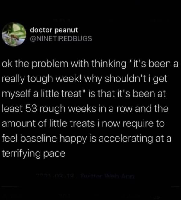 ok the problem with thinking "it's been a really tough week! why shouldn't i get myself a little treat" is that it's been at least 53 rough weeks in a row and the amount of little treats i now require to feel baseline happy is accelerating at a terrifying pace