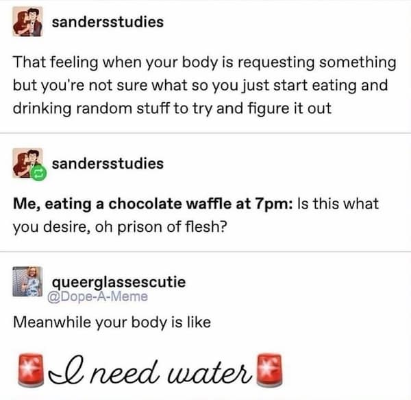That feeling when your body is requesting something but you're not sure what so you just start eating and drinking random stuff to try and figure it out
