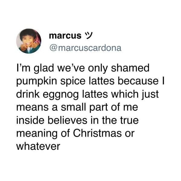 I'm glad we've only shamed pumpkin spice lattes because I drink eggnog lattes which just means a small part of me inside believes in the true meaning of Christmas or whatever