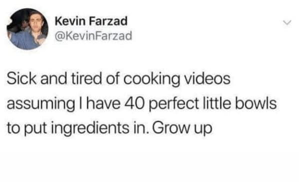 Sick and tired of cooking videos assuming I have 40 perfect little bowls to put ingredients in. Grow up