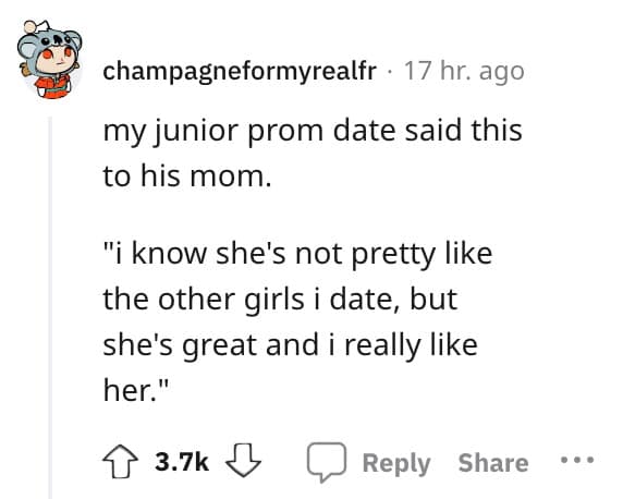 my junior prom date said this to his mom. "i know she's not pretty like the other girls i date, but she's great and i really like her."