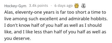 Alas, eleventy-one years is far too short a time to live among such excellent and admirable hobbits. I don't know half of you half as well as I should like, and I like less than half of you half as well as you deserve.