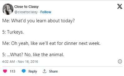 Me: What'd you learn about today? 5: Turkeys. Me: Oh yeah, like we'll eat for dinner next week. 5: What? No, like the animal.