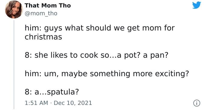 him: guys what should we get mom for christmas 8: she likes to cook so...a pot? a pan? him: um, maybe something more exciting? 8: a...spatula?