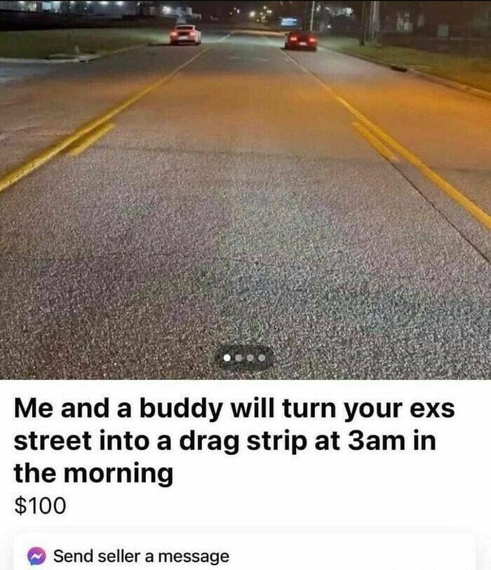 Me and a buddy will turn your exs street into a drag strip at 3am in the morning