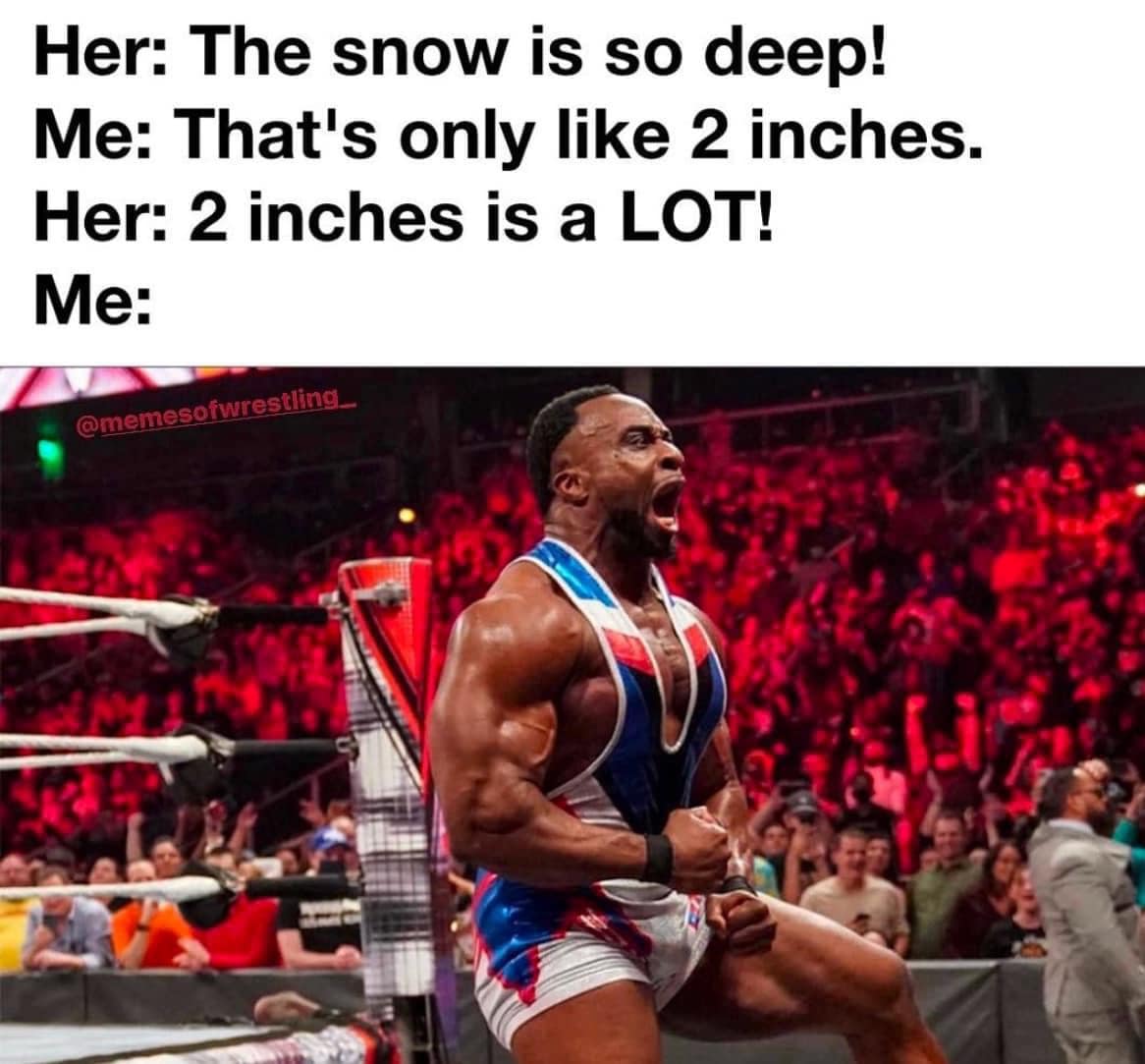 Her: The snow is so deep! Me: That's only like 2 inches. Her: 2 inches is a LOT! Me: