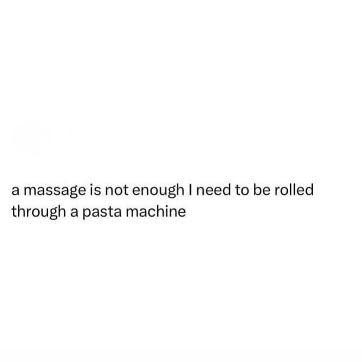a massage is not enough I need to be rolled through a pasta machine
