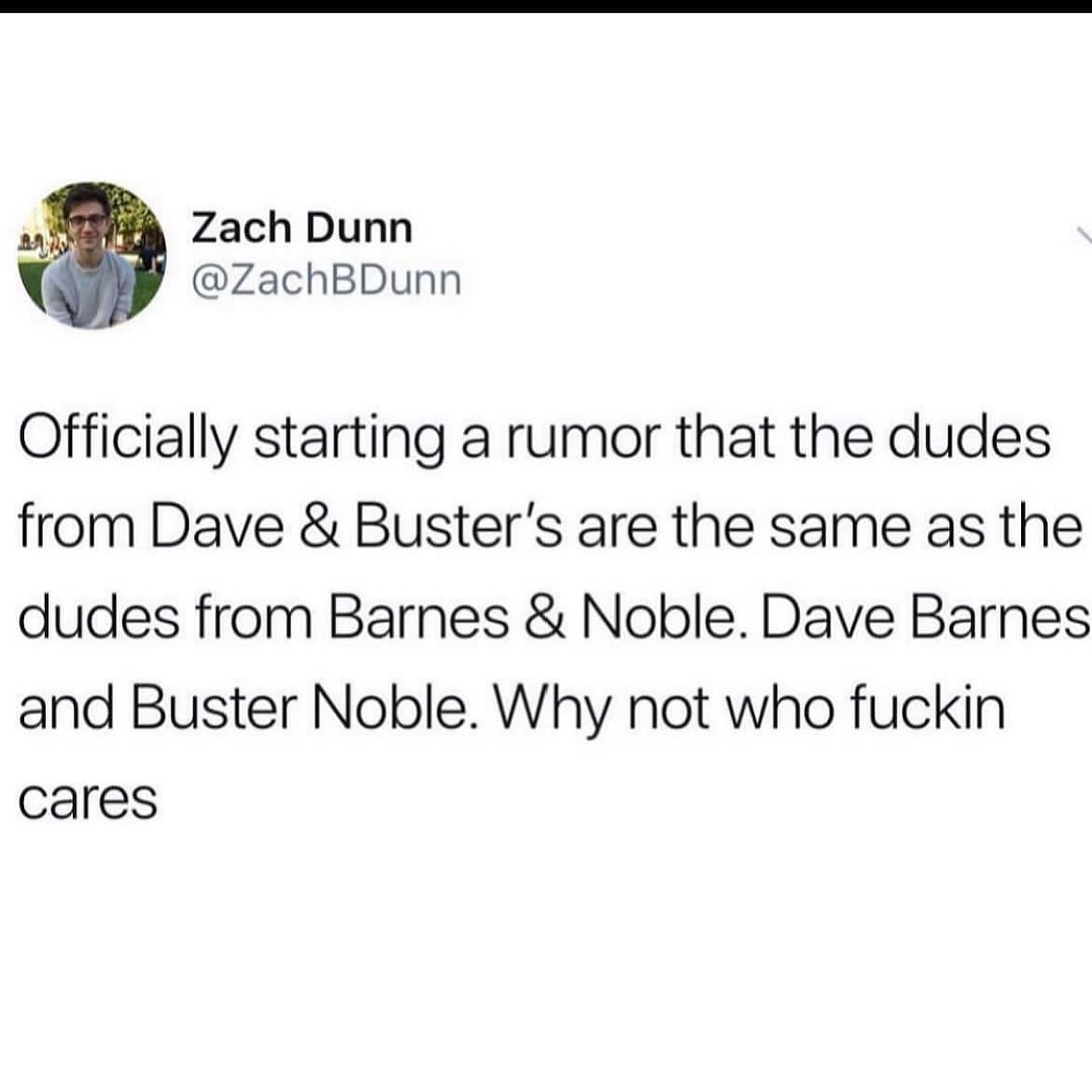 Officially starting a rumor that the dudes from Dave & Buster's are the same as the dudes from Barnes & Noble. Dave Barnes and Buster Noble.