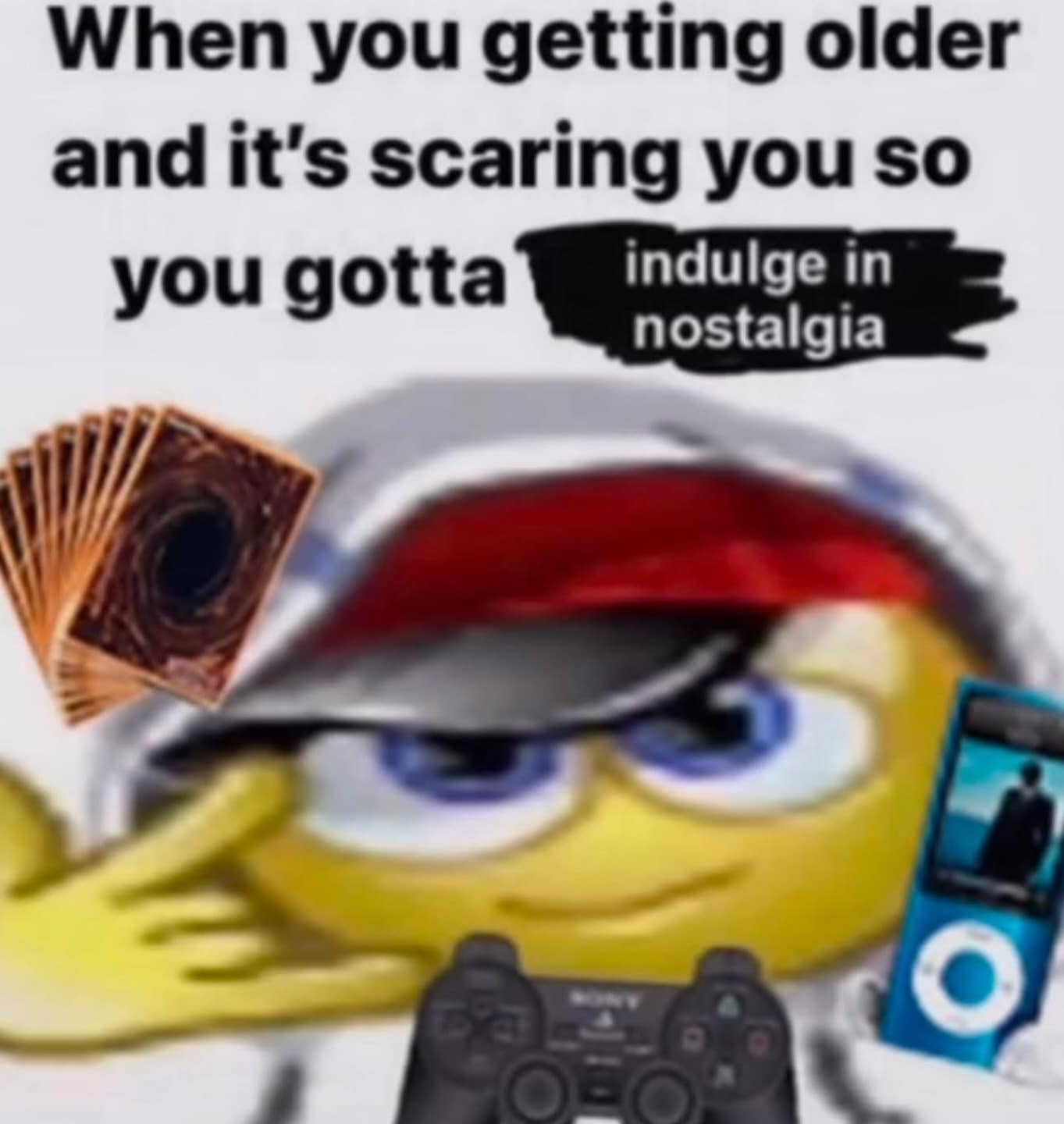 When you getting older and it's scaring you so you gotta indulge in nostalgia