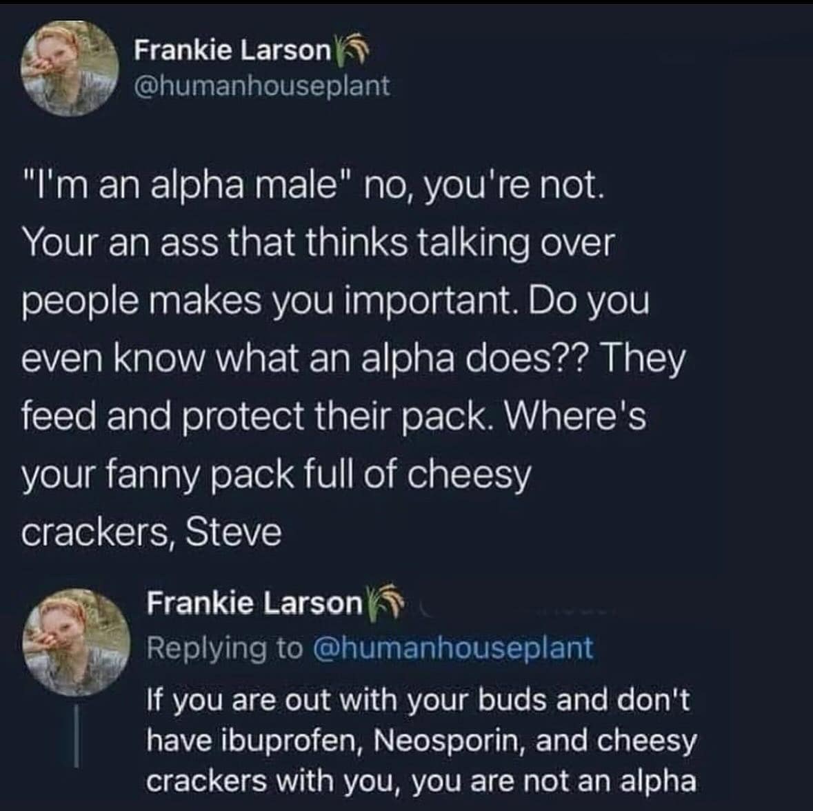 "I'm an alpha male" no, you're not. Your an ass that thinks talking over people makes you important. Do you even know what an alpha does?? They feed and protect their pack. Where's your fanny pack full of cheesy crackers, Steve