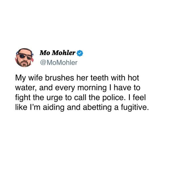 My wife brushes her teeth with hot water, and every morning I have to fight the urge to call the police. I feel like I'm aiding and abetting a fugitive.