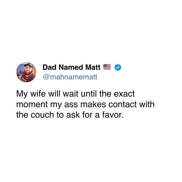 My wife will wait until the exact moment my ass makes contact with the couch to ask for a favor.
