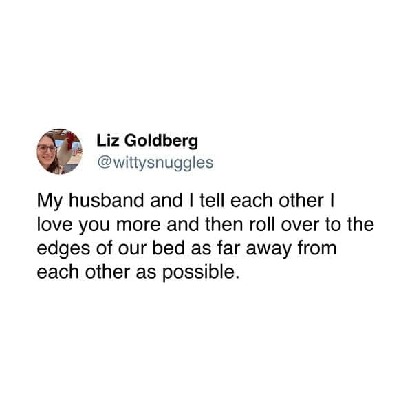 My husband and I tell each other I love you more and then roll over to the edges of our bed as far away from each other as possible.