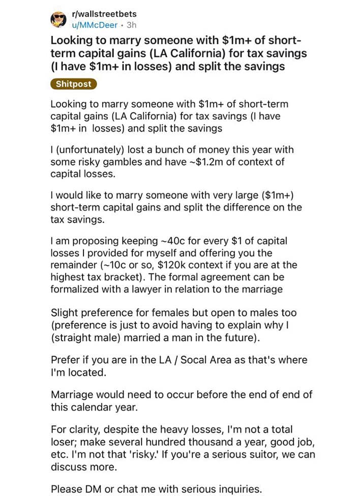 r/wallstreetbets u/MMcDeer • 3h Looking to marry someone with $1m+ of short-term capital gains (LA California) for tax savings (I have $1m+ in losses) and split the savings Shitpost Looking to marry someone with $1m+ of short-term capital gains (LA California) for tax savings (I have $1m+ in losses) and split the savings I (unfortunately) lost a bunch of money this year with some risky gambles and have ~$1.2m of context of capital losses. I would like to marry someone with very large ($1m+) short-term capital gains and split the difference on the tax savings. I am proposing keeping ~40c for every $1 of capital losses I provided for myself and offering you the remainder (~10c or so, $120k context if you are at the highest tax bracket). The formal agreement can be formalized with a lawyer in relation to the marriage Slight preference for females but open to males too (preference is just to avoid having to explain why I (straight male) married a man in the future). Prefer if you are in the LA / Socal Area as that's where I'm located. Marriage would need to occur before the end of end of this calendar year. For clarity, despite the heavy losses, I'm not a total loser; make several hundred thousand a year, good job, etc. I'm not that 'risky.' If you're a serious suitor, we can discuss more. Please DM or chat me with serious inquiries.