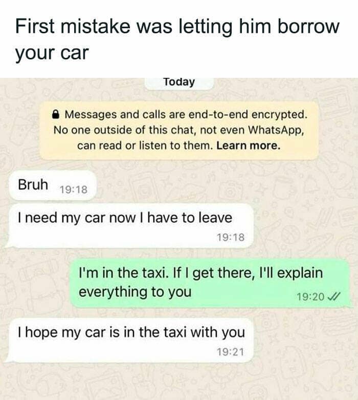 First mistake was letting him borrow your car Today • Messages and calls are end-to-end encrypted. No one outside of this chat, not even WhatsApp, can read or listen to them. Learn more. Bruh 19:18 I need my car now I have to leave 19:18 I'm in the taxi. If I get there, I'll explain everything to you 19:20 // I hope my car is in the taxi with you 19:21