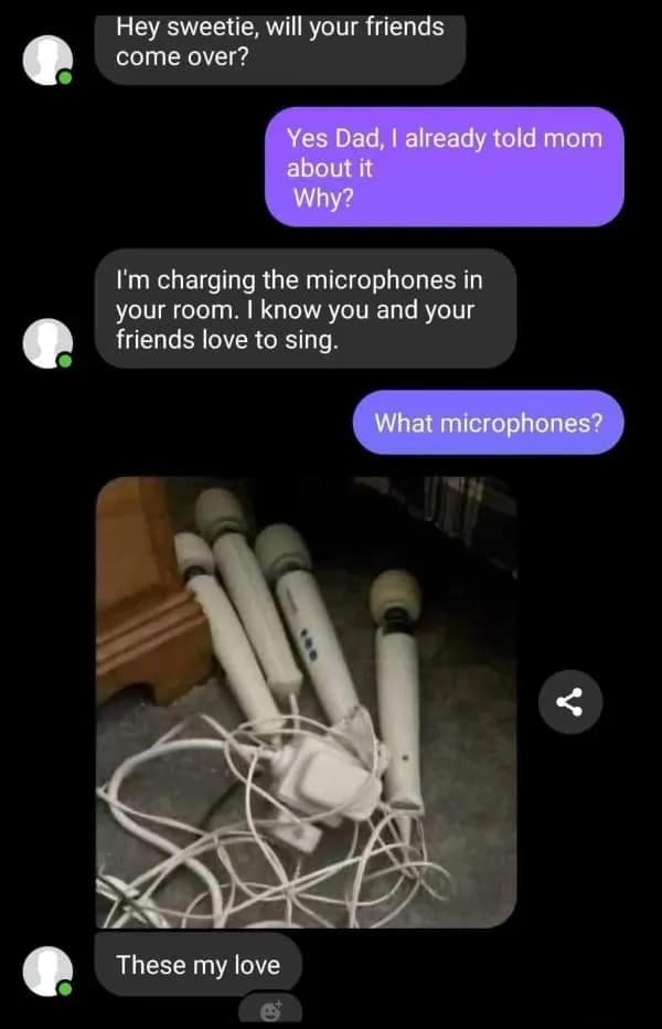 Hey sweetie, will your friends come over? Yes Dad, I already told mom about it Why? I'm charging the microphones in your room. I know you and your friends love to sing. What microphones? These my love