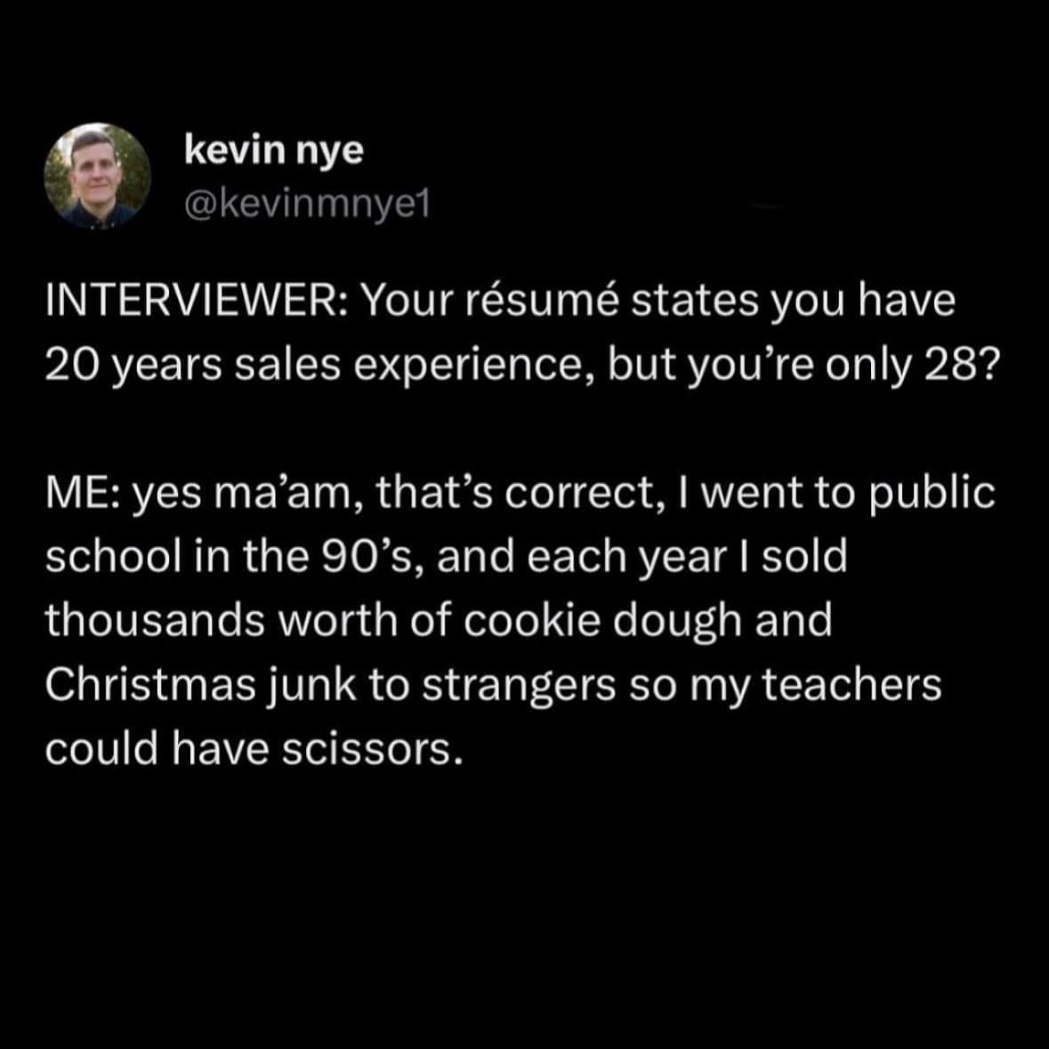 kevin nye @kevinmnye1 INTERVIEWER: Your résumé states you have 20 years sales experience, but you're only 28? ME: yes ma'am, that's correct, I went to public school in the 90's, and each year I sold thousands worth of cookie dough and Christmas junk to strangers so my teachers could have scissors.