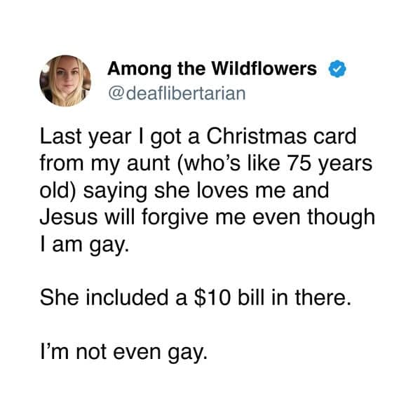 Among the Wildflowers • @deaflibertarian Last year I got a Christmas card from my aunt (who's like 75 years old) saying she loves me and Jesus will forgive me even though I am gay. She included a $10 bill in there. I'm not even gay.
