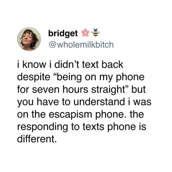 bridget @wholemilkbitch i know i didn't text back despite "being on my phone for seven hours straight" but you have to understand i was on the escapism phone. the responding to texts phone is different.