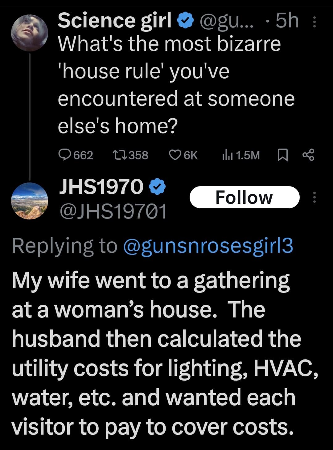 Science girl & @gu... • 5h ; What's the most bizarre 'house rule' you've encountered at someone else's home? Q662 17358 О6K ILl 1.5M 贝 ∞ JHS1970 V Follow @JHS19701 Replying to @gunsnrosesgirl3 My wife went to a gathering at a woman's house. The husband then calculated the utility costs for lighting, HVAC, water, etc. and wanted each visitor to pay to cover costs.