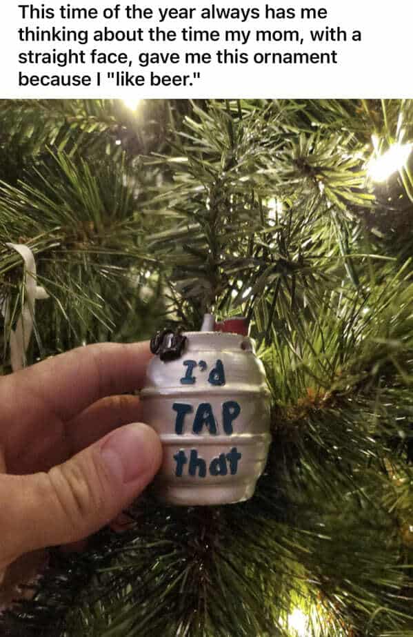 This time of the year always has me thinking about the time my mom, with a straight face, gave me this ornament because I "like beer." I'd TAP that